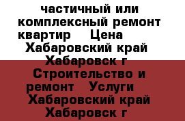 частичный или комплексный ремонт квартир  › Цена ­ 100 - Хабаровский край, Хабаровск г. Строительство и ремонт » Услуги   . Хабаровский край,Хабаровск г.